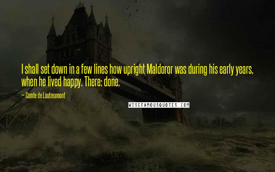 Comte De Lautreamont Quotes: I shall set down in a few lines how upright Maldoror was during his early years, when he lived happy. There: done.