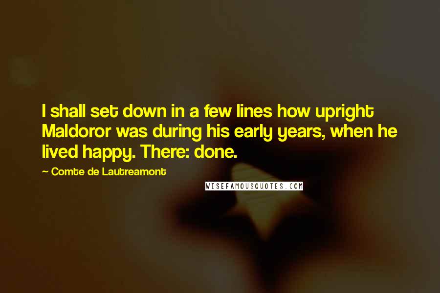 Comte De Lautreamont Quotes: I shall set down in a few lines how upright Maldoror was during his early years, when he lived happy. There: done.