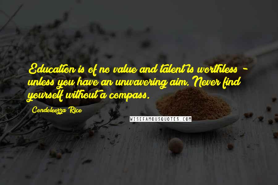 Condoleezza Rice Quotes: Education is of no value and talent is worthless - unless you have an unwavering aim. Never find yourself without a compass.