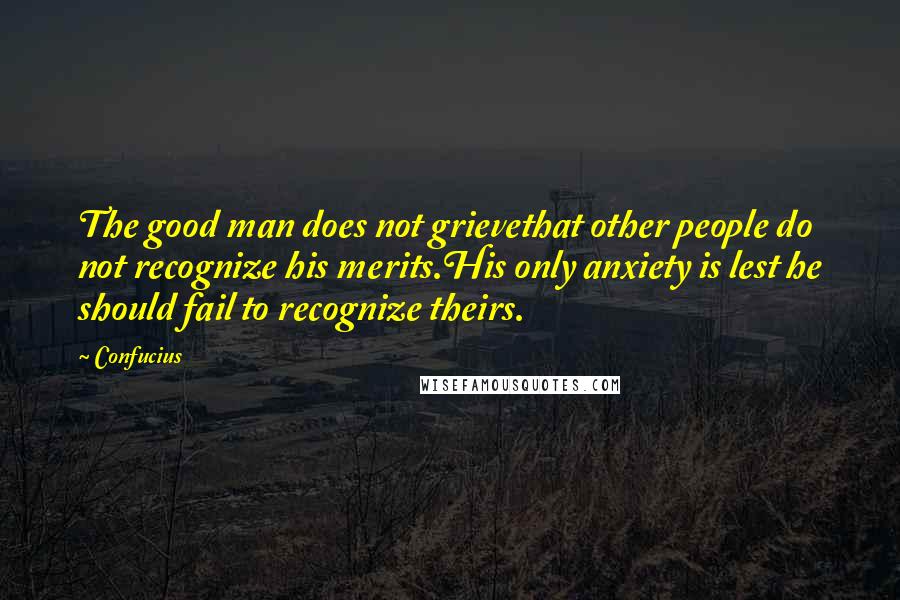 Confucius Quotes: The good man does not grievethat other people do not recognize his merits.His only anxiety is lest he should fail to recognize theirs.