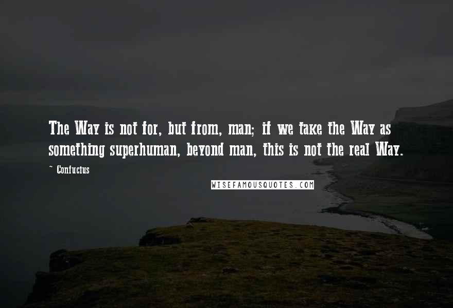 Confucius Quotes: The Way is not for, but from, man; if we take the Way as something superhuman, beyond man, this is not the real Way.