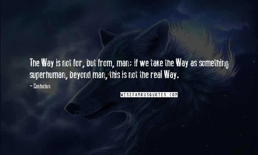 Confucius Quotes: The Way is not for, but from, man; if we take the Way as something superhuman, beyond man, this is not the real Way.