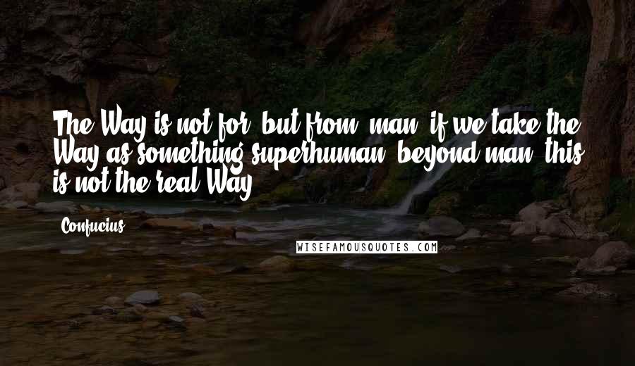 Confucius Quotes: The Way is not for, but from, man; if we take the Way as something superhuman, beyond man, this is not the real Way.