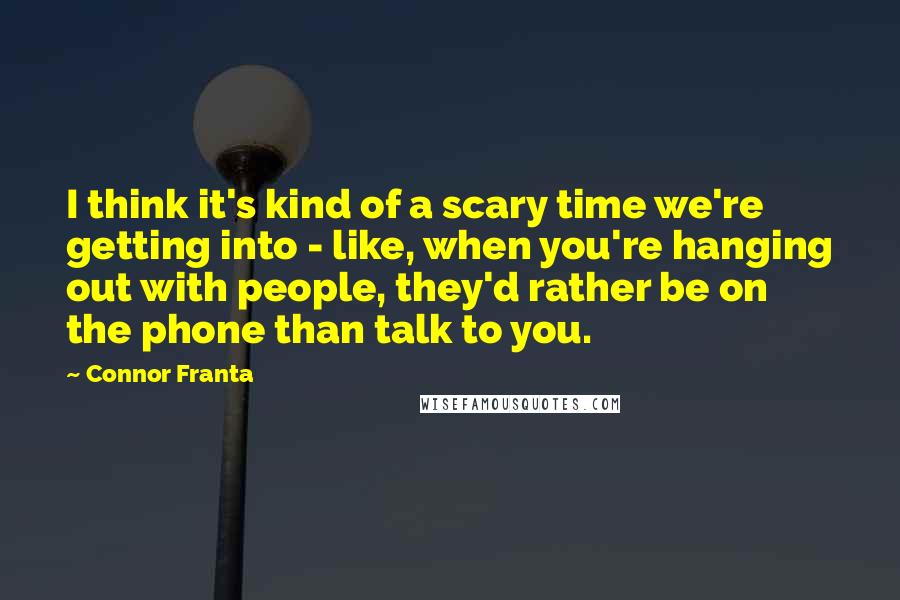 Connor Franta Quotes: I think it's kind of a scary time we're getting into - like, when you're hanging out with people, they'd rather be on the phone than talk to you.