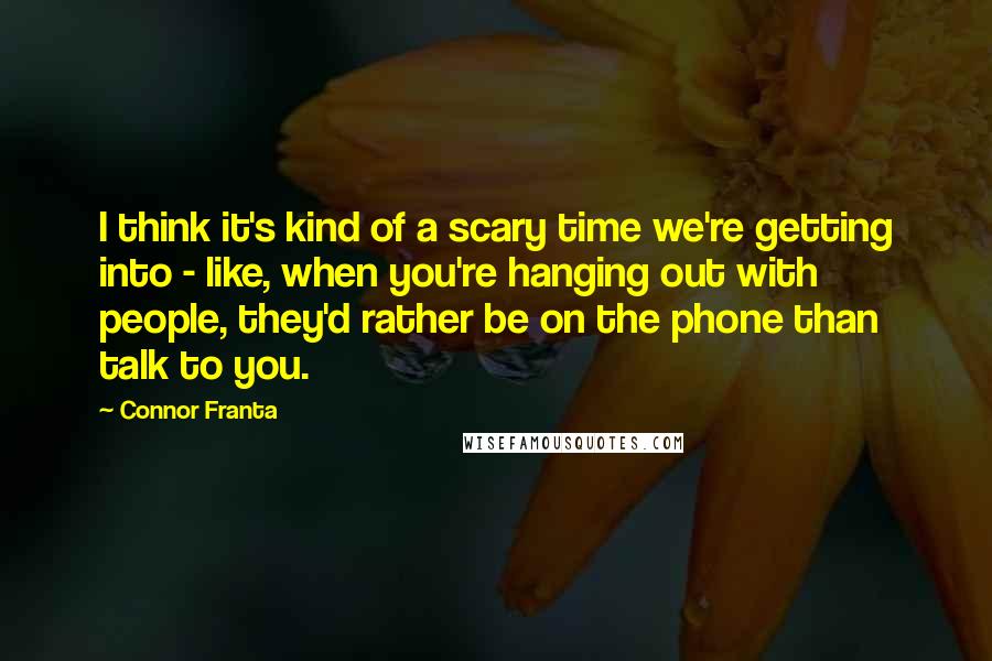 Connor Franta Quotes: I think it's kind of a scary time we're getting into - like, when you're hanging out with people, they'd rather be on the phone than talk to you.