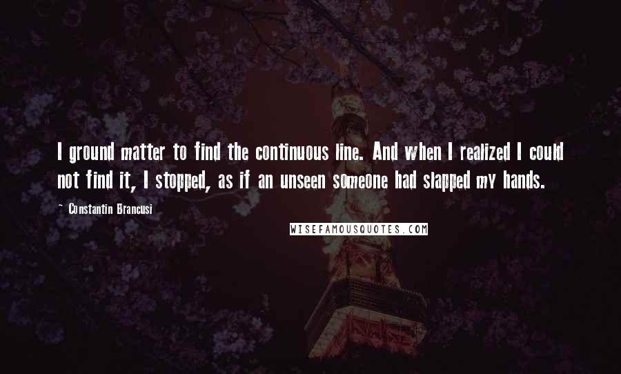 Constantin Brancusi Quotes: I ground matter to find the continuous line. And when I realized I could not find it, I stopped, as if an unseen someone had slapped my hands.