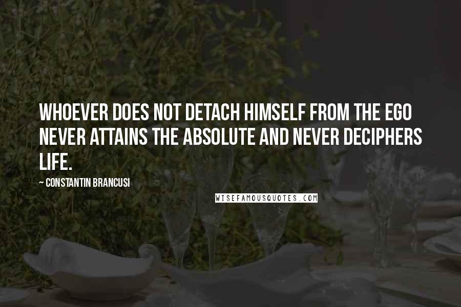 Constantin Brancusi Quotes: Whoever does not detach himself from the ego never attains the Absolute and never deciphers life.