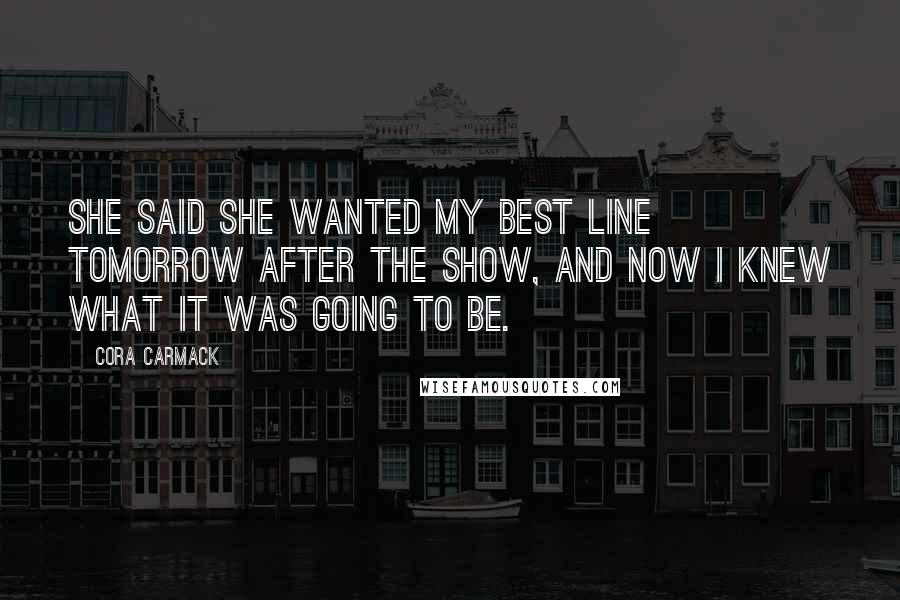 Cora Carmack Quotes: She said she wanted my best line tomorrow after the show, and now I knew what it was going to be.