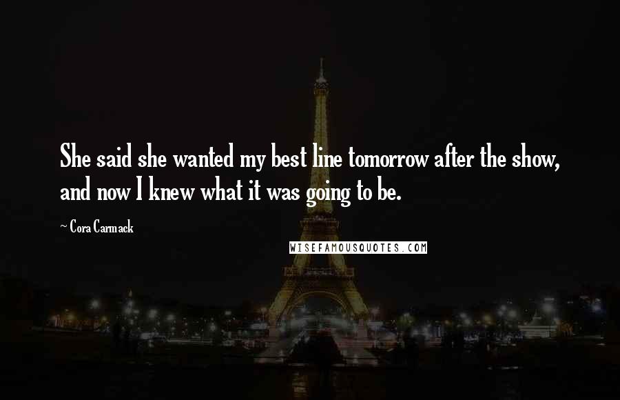 Cora Carmack Quotes: She said she wanted my best line tomorrow after the show, and now I knew what it was going to be.