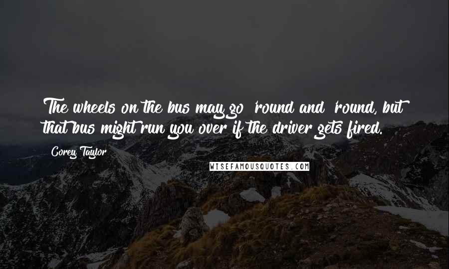 Corey Taylor Quotes: The wheels on the bus may go 'round and 'round, but that bus might run you over if the driver gets fired.