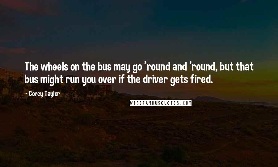 Corey Taylor Quotes: The wheels on the bus may go 'round and 'round, but that bus might run you over if the driver gets fired.