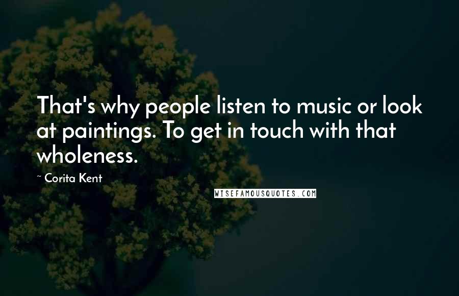 Corita Kent Quotes: That's why people listen to music or look at paintings. To get in touch with that wholeness.