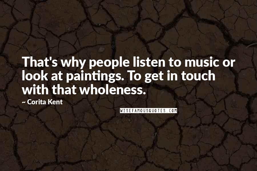 Corita Kent Quotes: That's why people listen to music or look at paintings. To get in touch with that wholeness.