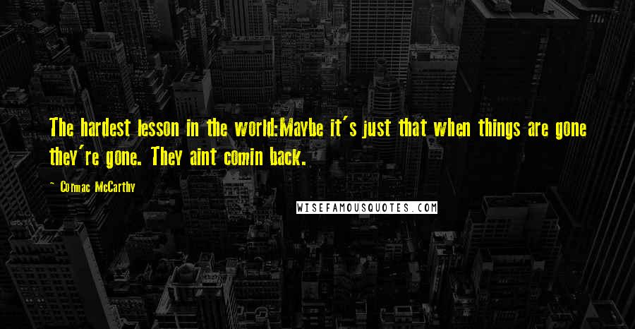 Cormac McCarthy Quotes: The hardest lesson in the world:Maybe it's just that when things are gone they're gone. They aint comin back.