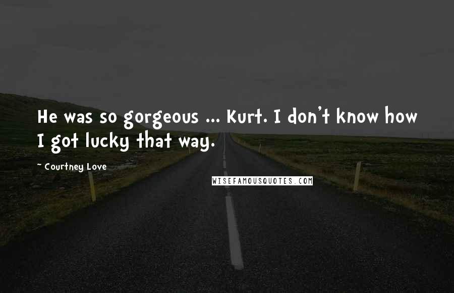 Courtney Love Quotes: He was so gorgeous ... Kurt. I don't know how I got lucky that way.