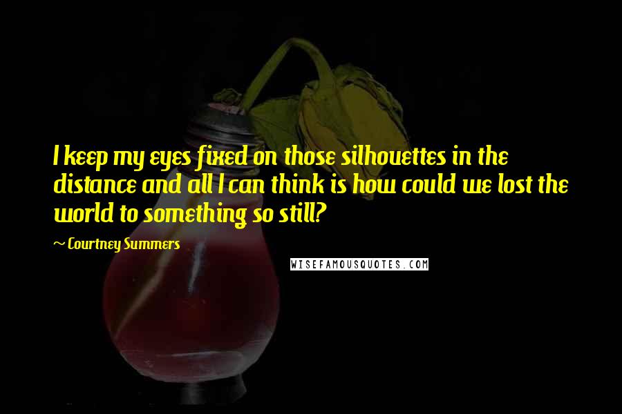 Courtney Summers Quotes: I keep my eyes fixed on those silhouettes in the distance and all I can think is how could we lost the world to something so still?