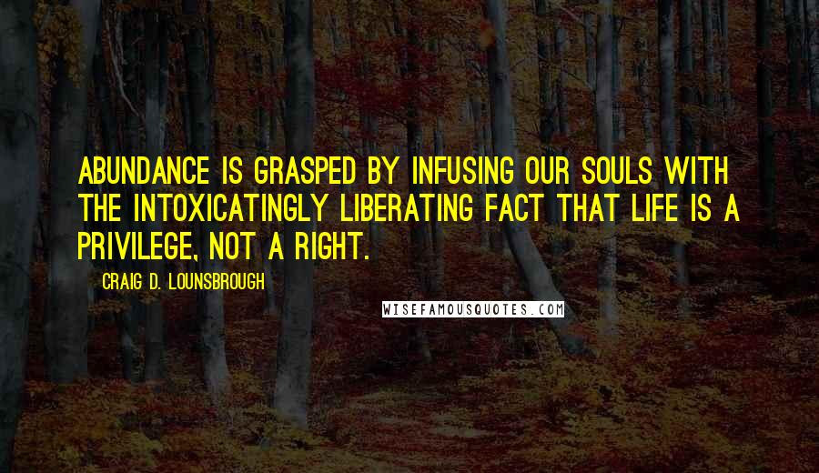 Craig D. Lounsbrough Quotes: Abundance is grasped by infusing our souls with the intoxicatingly liberating fact that life is a privilege, not a right.