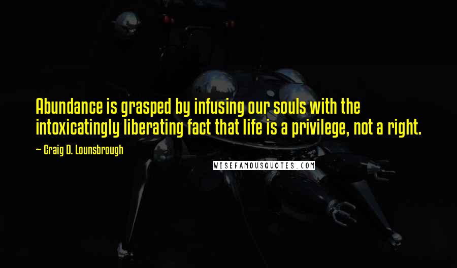 Craig D. Lounsbrough Quotes: Abundance is grasped by infusing our souls with the intoxicatingly liberating fact that life is a privilege, not a right.