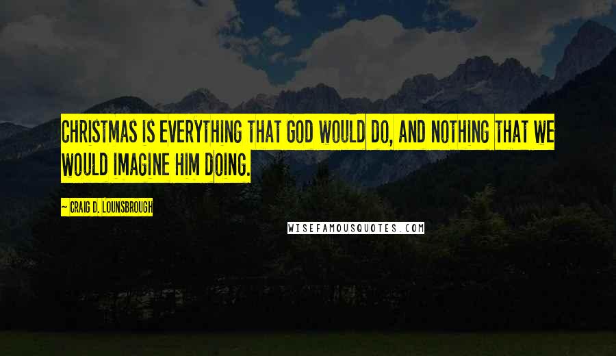 Craig D. Lounsbrough Quotes: Christmas is everything that God would do, and nothing that we would imagine Him doing.