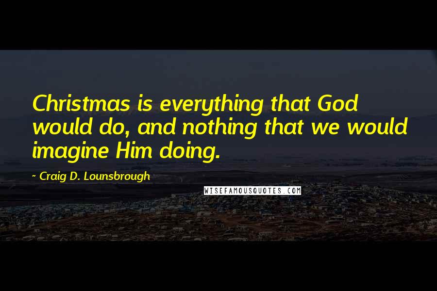 Craig D. Lounsbrough Quotes: Christmas is everything that God would do, and nothing that we would imagine Him doing.