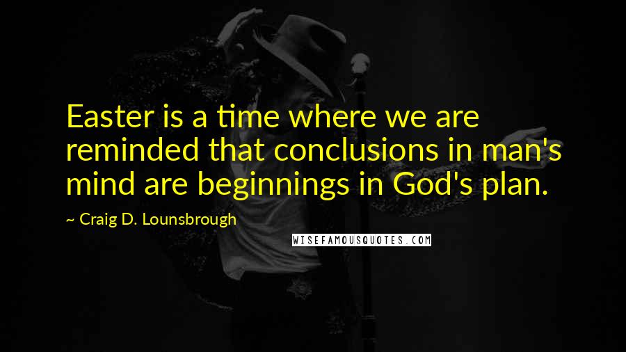 Craig D. Lounsbrough Quotes: Easter is a time where we are reminded that conclusions in man's mind are beginnings in God's plan.