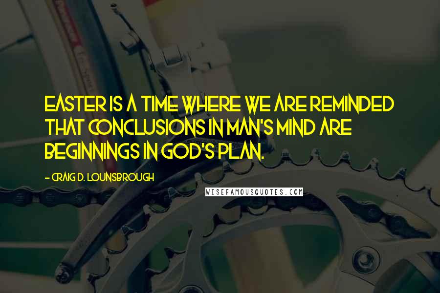 Craig D. Lounsbrough Quotes: Easter is a time where we are reminded that conclusions in man's mind are beginnings in God's plan.