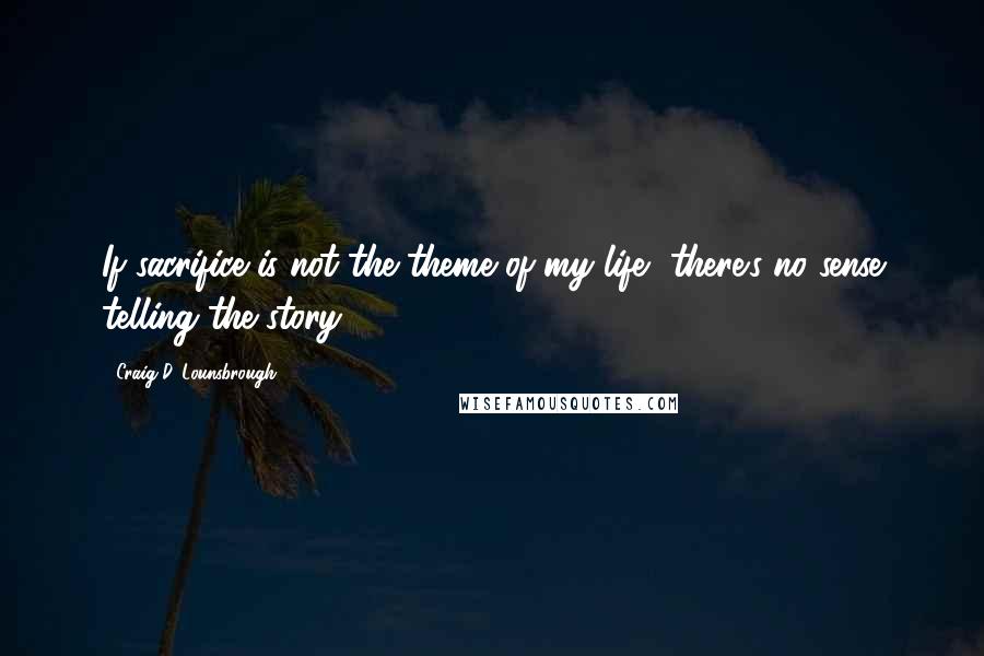 Craig D. Lounsbrough Quotes: If sacrifice is not the theme of my life, there's no sense telling the story.