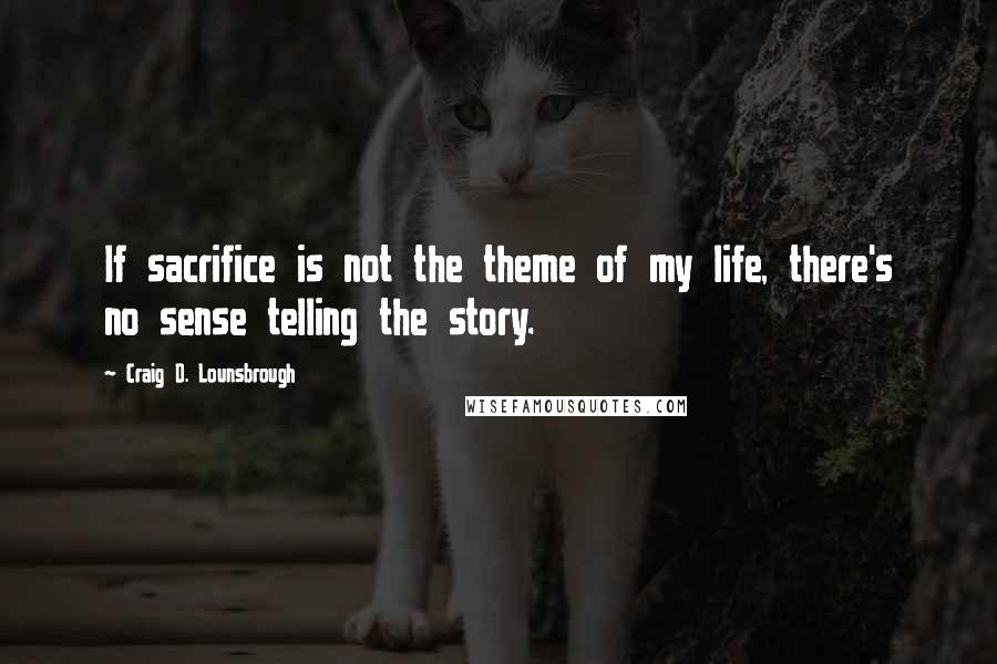 Craig D. Lounsbrough Quotes: If sacrifice is not the theme of my life, there's no sense telling the story.