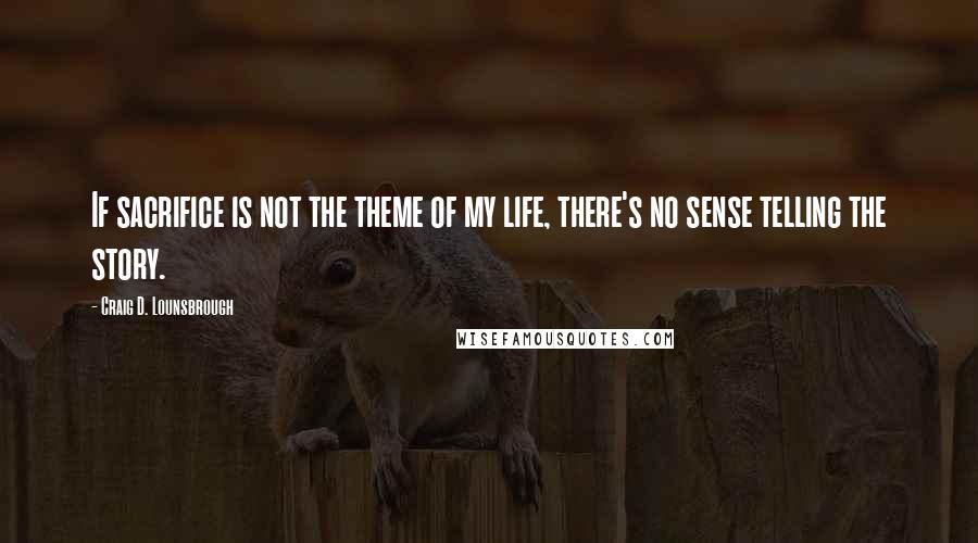 Craig D. Lounsbrough Quotes: If sacrifice is not the theme of my life, there's no sense telling the story.