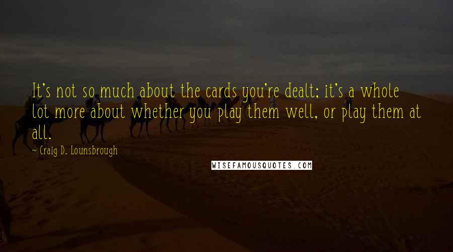 Craig D. Lounsbrough Quotes: It's not so much about the cards you're dealt; it's a whole lot more about whether you play them well, or play them at all.