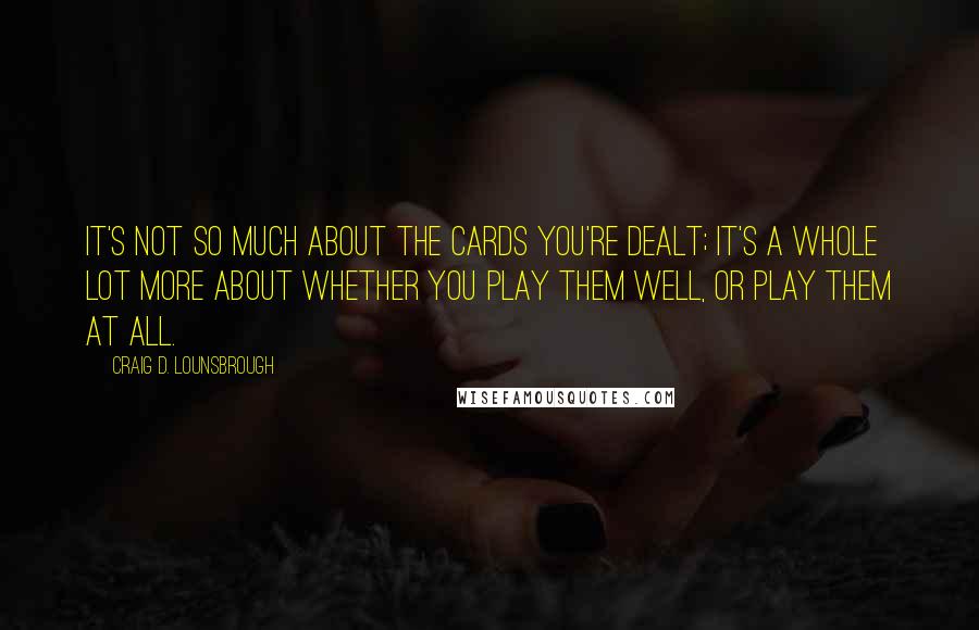 Craig D. Lounsbrough Quotes: It's not so much about the cards you're dealt; it's a whole lot more about whether you play them well, or play them at all.