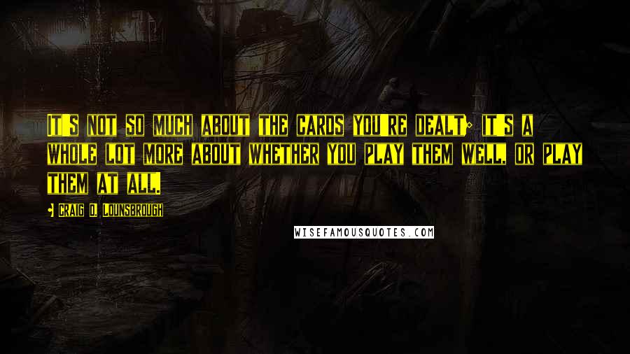 Craig D. Lounsbrough Quotes: It's not so much about the cards you're dealt; it's a whole lot more about whether you play them well, or play them at all.