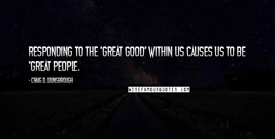 Craig D. Lounsbrough Quotes: Responding to the 'great good' within us causes us to be 'great people.