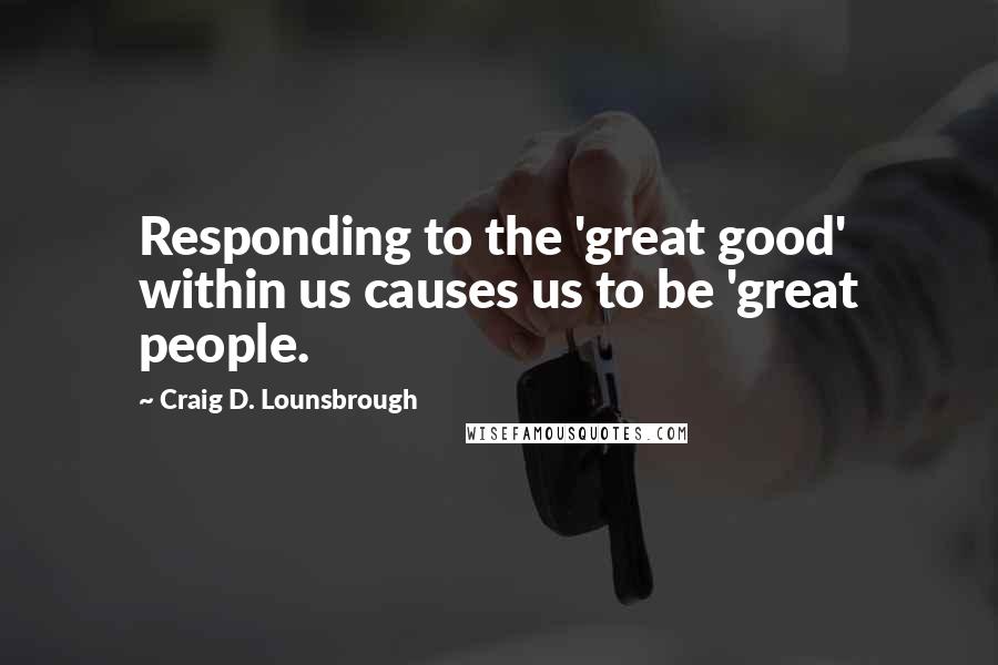 Craig D. Lounsbrough Quotes: Responding to the 'great good' within us causes us to be 'great people.