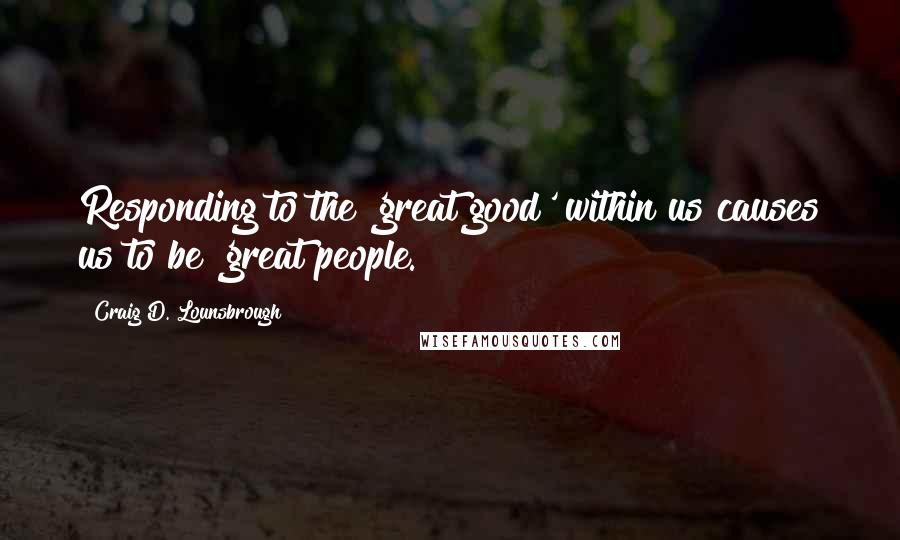 Craig D. Lounsbrough Quotes: Responding to the 'great good' within us causes us to be 'great people.