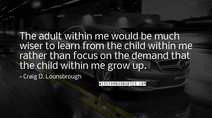 Craig D. Lounsbrough Quotes: The adult within me would be much wiser to learn from the child within me rather than focus on the demand that the child within me grow up.