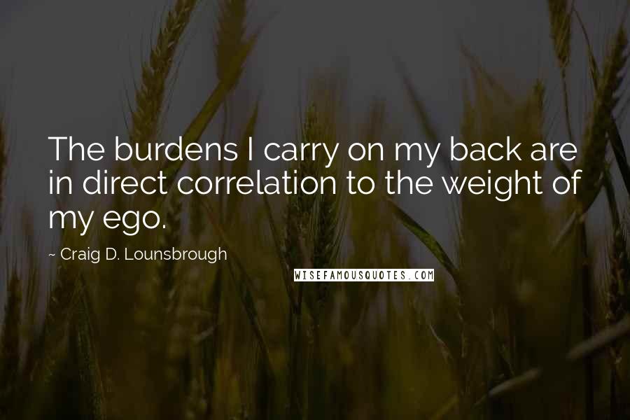 Craig D. Lounsbrough Quotes: The burdens I carry on my back are in direct correlation to the weight of my ego.