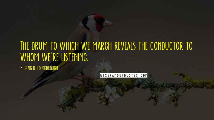 Craig D. Lounsbrough Quotes: The drum to which we march reveals the conductor to whom we're listening.