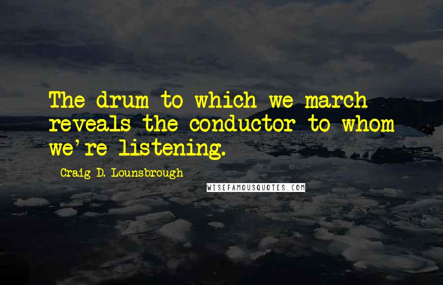 Craig D. Lounsbrough Quotes: The drum to which we march reveals the conductor to whom we're listening.