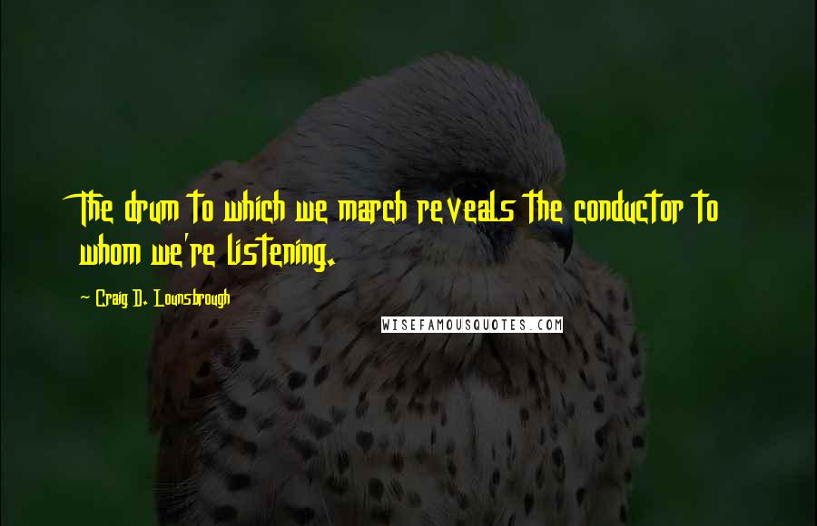 Craig D. Lounsbrough Quotes: The drum to which we march reveals the conductor to whom we're listening.