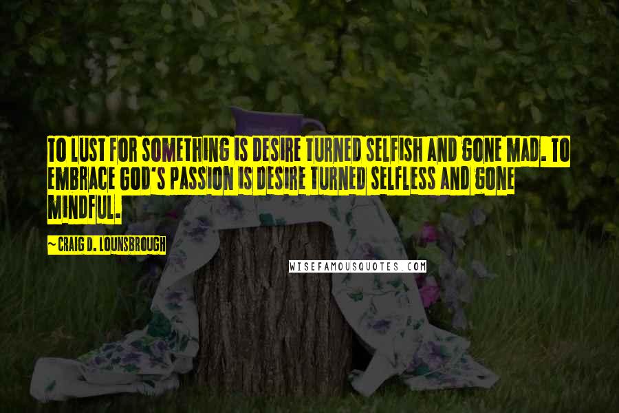 Craig D. Lounsbrough Quotes: To lust for something is desire turned selfish and gone mad. To embrace God's passion is desire turned selfless and gone mindful.