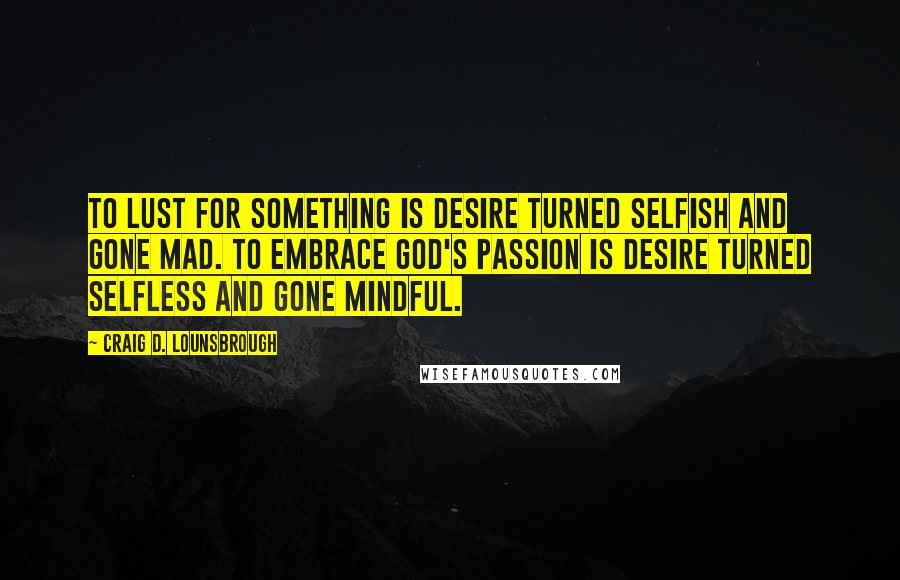 Craig D. Lounsbrough Quotes: To lust for something is desire turned selfish and gone mad. To embrace God's passion is desire turned selfless and gone mindful.