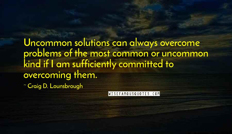 Craig D. Lounsbrough Quotes: Uncommon solutions can always overcome problems of the most common or uncommon kind if I am sufficiently committed to overcoming them.