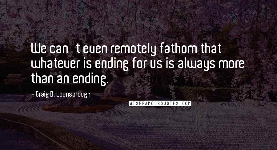 Craig D. Lounsbrough Quotes: We can't even remotely fathom that whatever is ending for us is always more than an ending.