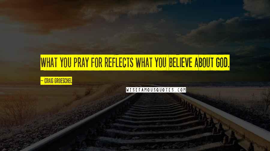 Craig Groeschel Quotes: What you pray for reflects what you believe about God.