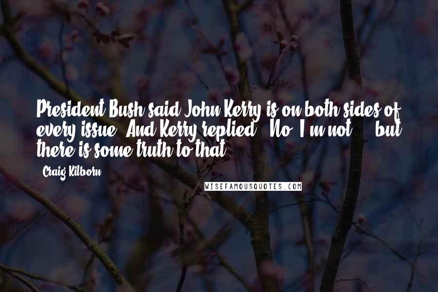 Craig Kilborn Quotes: President Bush said John Kerry is on both sides of every issue. And Kerry replied, 'No, I'm not ... but there is some truth to that.'