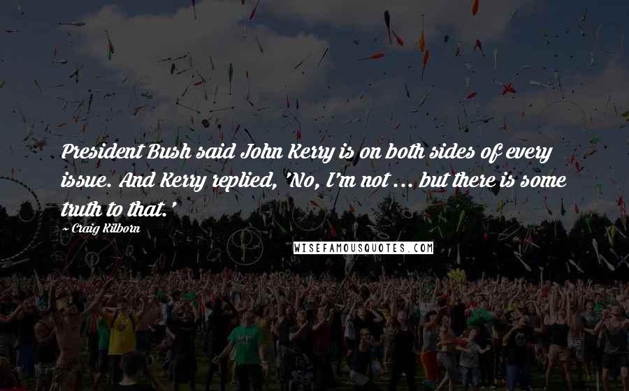 Craig Kilborn Quotes: President Bush said John Kerry is on both sides of every issue. And Kerry replied, 'No, I'm not ... but there is some truth to that.'