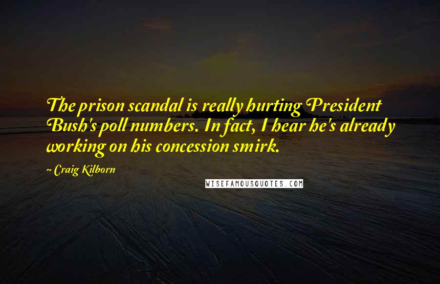 Craig Kilborn Quotes: The prison scandal is really hurting President Bush's poll numbers. In fact, I hear he's already working on his concession smirk.