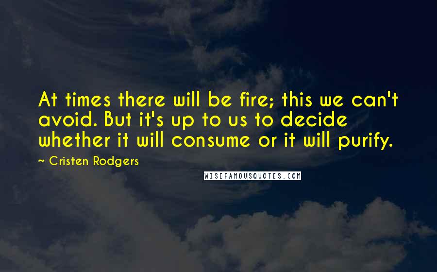 Cristen Rodgers Quotes: At times there will be fire; this we can't avoid. But it's up to us to decide whether it will consume or it will purify.