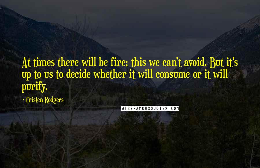 Cristen Rodgers Quotes: At times there will be fire; this we can't avoid. But it's up to us to decide whether it will consume or it will purify.